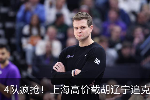 4队疯抢！上海高价截胡辽宁追克里斯，北控官宣哈里斯，京籍主帅扎堆